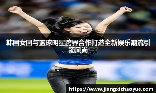 韩国女团与篮球明星跨界合作打造全新娱乐潮流引领风尚